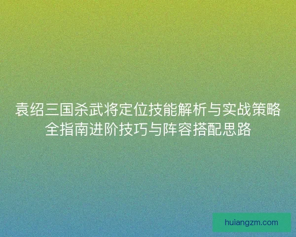 袁绍三国杀武将定位技能解析与实战策略全指南进阶技巧与阵容搭配思路