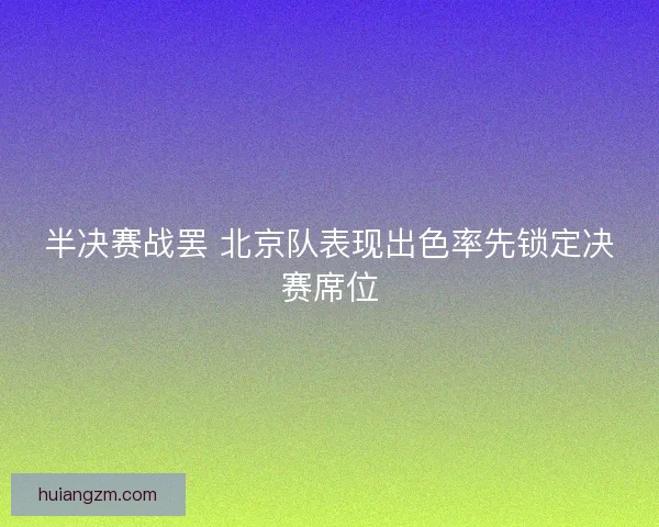 半决赛战罢 北京队表现出色率先锁定决赛席位