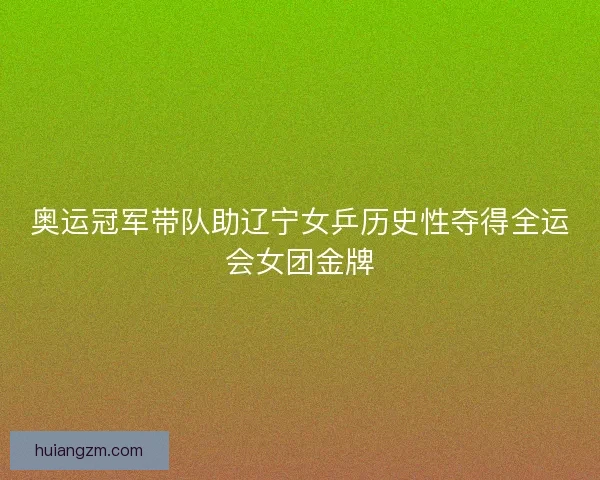 奥运冠军带队助辽宁女乒历史性夺得全运会女团金牌