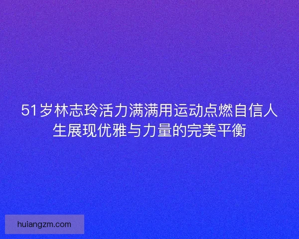 51岁林志玲活力满满用运动点燃自信人生展现优雅与力量的完美平衡