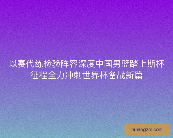 以赛代练检验阵容深度中国男篮踏上斯杯征程全力冲刺世界杯备战新篇