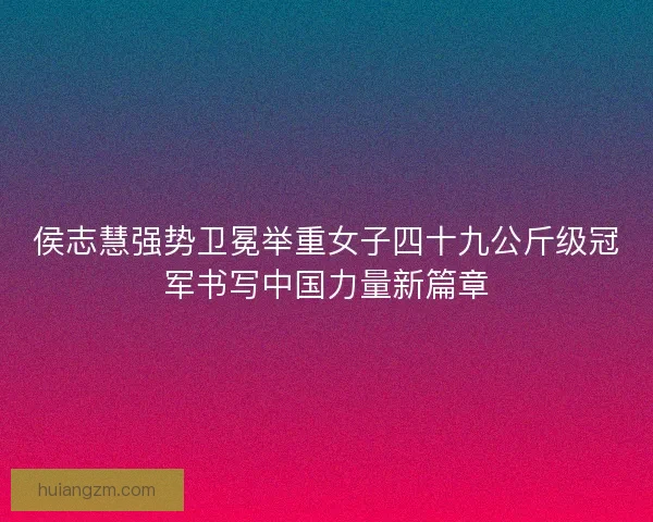 侯志慧强势卫冕举重女子四十九公斤级冠军书写中国力量新篇章